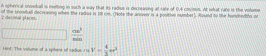 A spherical snowball is melting in such a way that its radius is decreasing at rate of 0.4 cm/min. At what rate is the volume 
of the snowball decreasing when the radius is 18 cm. (Note the answer is a positive number). Round to the hundredths or
2 decimal places.
 cm^3/min 
Hint: The volume of a sphere of radius r is V= 4/3 π r^3