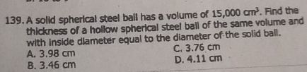 A solid spherical steel ball has a volume of 15,000cm^3 , Find the
thickness of a hollow spherical steel ball of the same volume and
with inside diameter equal to the diameter of the solid ball.
A. 3.98 cm C. 3.76 cm
B. 3.46 cm D. 4.11 cm