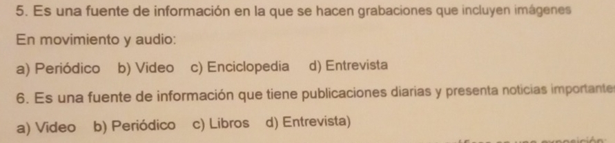 Es una fuente de información en la que se hacen grabaciones que incluyen imágenes
En movimiento y audio:
a) Periódico b) Video c) Enciclopedia d) Entrevista
6. Es una fuente de información que tiene publicaciones diarias y presenta noticias importante
a) Video b) Periódico c) Libros d) Entrevista)