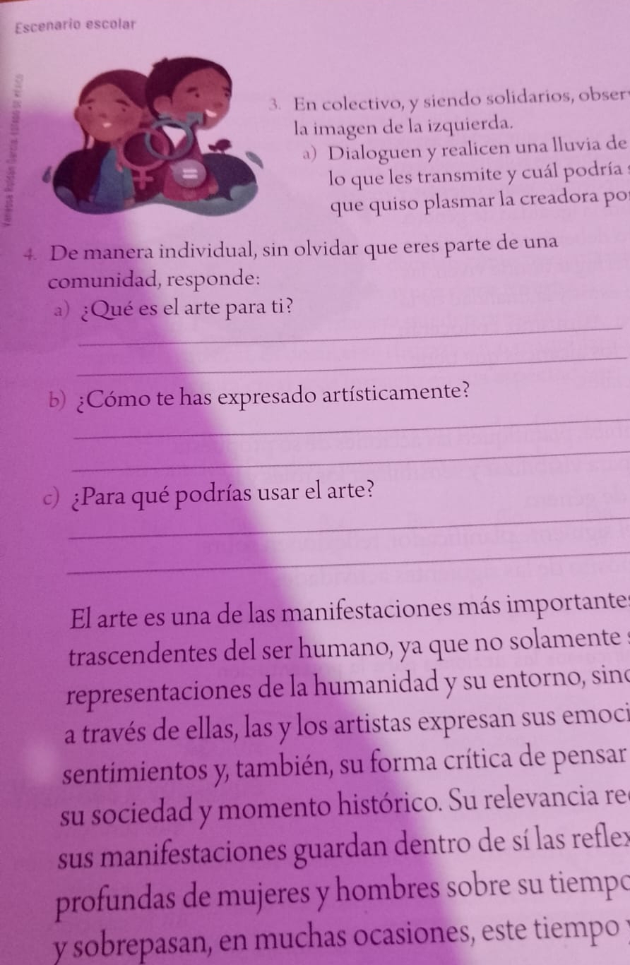 Escenario escolar 
. En colectivo, y siendo solidarios, obser 
la imagen de la izquierda. 
a) Dialoguen y realicen una lluvia de 
lo que les transmite y cuál podría : 
que quiso plasmar la creadora po 
4. De manera individual, sin olvidar que eres parte de una 
comunidad, responde: 
_ 
a) ¿Qué es el arte para ti? 
_ 
_ 
b) ¿Cómo te has expresado artísticamente? 
_ 
_ 
c) ¿Para qué podrías usar el arte? 
_ 
El arte es una de las manifestaciones más importante 
trascendentes del ser humano, ya que no solamente s 
representaciones de la humanidad y su entorno, sino 
a través de ellas, las y los artistas expresan sus emoci 
sentimientos y, también, su forma crítica de pensar 
su sociedad y momento histórico. Su relevancia re 
sus manifestaciones guardan dentro de sí las reflex 
profundas de mujeres y hombres sobre su tiempo 
y sobrepasan, en muchas ocasiones, este tiempo