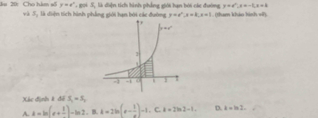 ău 20: Cho hàm số y=e^x , gọi S_1 là diện tích hình phẳng giới hạn bởi các đường y=e^x|x|=-1,x=k
và S_2 là diện tích hình phẳng giới hạn bởi các đường y=e^x;x=k;x=1. (tham khảo hình võ).
Xác định k đế S_1=S_2
A. k=ln (e+ 1/e )-ln 2,B,k=2ln (e- 1/e )-1. C. k=2ln 2-1. D. k=ln 2.