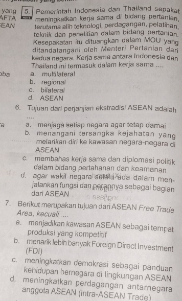 yang 5. Pemerintah Indonesia dan Thailand sepakat
AFTA meningkatkan kerja sama di bidang pertanian.
EAN terutama alih teknologi, perdagangan, pelatihan.
teknik dan penelitian dalam bidang pertanian.
Kesepakatan itu dituangkan dalam MOU yang
ditandatangani oleh Menteri Pertanian dan
kedua negara. Kerja sama antara Indonesia dan
Thailand ini termasuk dalam kerja sama ....
ɔba a. multilateral
b. regional
c. bilateral
d. ASEAN
6. Tujuan dari perjanjian ekstradisi ASEAN adalah
, , . .
a a. menjaga setiap negara agar tetap damai
b. menangani tersangka kejahatan yang
melarikan diri ke kawasan negara-negara di
ASEAN
c. membahas kerja sama dan diplomasi politik
dalam bidang pertahanan dan keamanan
d. agar wakil negara selalu ada dalam men-
jalankan fungsi dan perannya sebagai bagian
dari ASEAN
7. Berikut merupakan tujuan dari ASEAN Free Trade
Area, kecuali ...
a. menjadikan kawasan ASEAN sebagai tempat
produksi yang kompetitif
b. menarik lebih banyak Foreign Direct Investment
(FDl)
c. meningkatkan demokrasi sebagai panduan
kehidupan bernegara di lingkungan ASEAN
d. meningkatkan perdagangan antarnegara
anggota ASEAN (intra-ASEAN Trade)