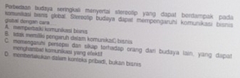 Perbedaan budaya seringkali menyertai stereotip yang dapat berdampak pada
global dongan cara komuniasi bisnis globa. Steredtip budaya dapat mempengaruhi komunikasi bisnis
A. memperbalki komunikasi bisns
B. tdak memiliki pengaruh dalam komunikaćbisnis
C. momengarhi persopsi dan sikap torhadap orang dari budaya lain, yang dapat monghanbat komunikasi yang efekti!
D. memberakukan dalum konteks pribudi, bukan bianis