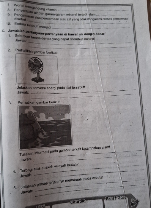 Wortel mengandung vitamin_ 
8. Penyerapan air dan garam-garam mineral terjadi ʻalam 
_ 
9. Pengeluaran sisa pencemaan atau zat yang tidak mngalami proses pencernaan disebut 
10. Embrio tumbuh menjadi_ 
C. Jawablah pertanyaan-pertanyaan di bawah ini dengın benar! 
_ 
1. Sebutkan benda-benda yang dapat ditembus cahay!! 
Jawab: 
_ 
2. Perhatikan gambar be 
_ 
Jelaskan konversi energi pada alat tersebut! 
_ 
Jawab; 
3. Perhatikan gambar berikut! 
Tuliskan informasi pada gkait ketampakan alam! 
Jawab: 
_ 
_ 
4. Terbagi atas apakah wilayah lautan? 
Jawab: 
5. Jelaskan proses terjadinya menstruasi pada wanita! 
Jawab: 
_ 
Paraf Guru 
NAA Catatan