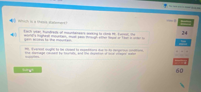 You have pins to neveal! Go to veaer 
Video ® Questions 
Which is a thesis statement? 
answored 
Each year, hundreds of mountaineers seeking to climb Mt. Everest, the
24
) world's highest mountain, must pass through either Nepal or Tibet in order to 
gain access to the mountain. 
Time 
elapsed 
Mt. Everest ought to be closed to expeditions due to its dangerous conditions, 54
the damage caused by tourists, and the depletion of local villages' water 
supplies. 
but of 100 ④ SmartScore 
Subuşit
60