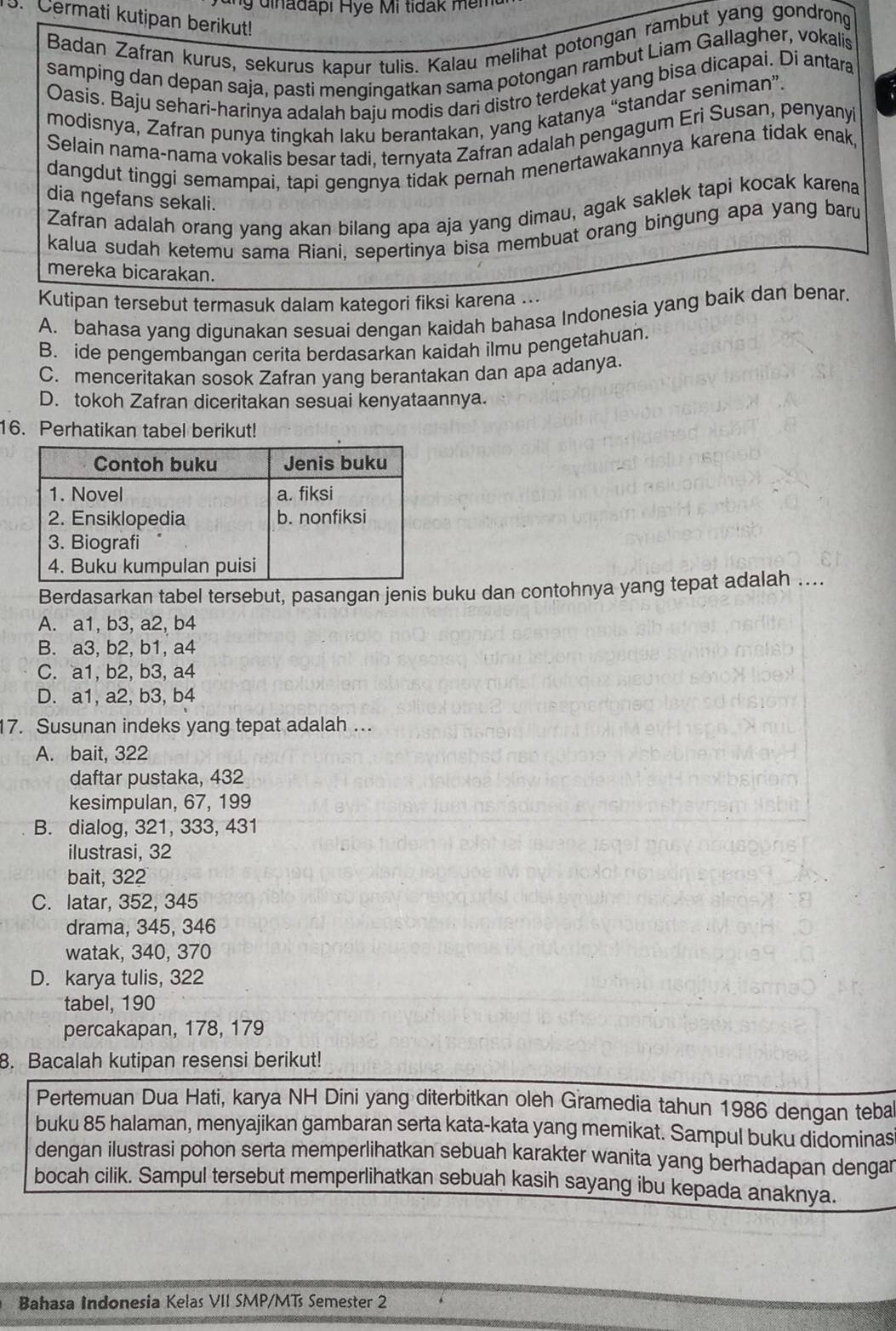 Cermati kutipan berikut!
Badan Zafran kurus, sekurus kapur tulis. Kalau melihat potongan rambut yang gondrong
samping dan depan saja, pasti mengingatkan sama potongan rambut Liam Gallagher, vokalis
Oasis. Baju sehari-harinya adalah baju modis dari distro terdekat yang bisa dicapai. Di antara
modisnya, Zafran punya tingkah laku berantakan, yang katanya “standar seniman”.
Selain nama-nama vokalis besar tadi, ternyata Zafran adalah pengagum Eri Susan, penyanyi
dangdut tinggi semampai, tapi gengnya tidak pernah menertawakannya karena tidak enak
dia ngefans sekali.
Zafran adalah orang yang akan bilang apa aja yang dimau, agak saklek tapi kocak karena
kalua sudah ketemu sama Riani, sepertinya bisa membuat orang bingung apa yang baru
mereka bicarakan.
Kutipan tersebut termasuk dalam kategori fiksi karena ...
A. bahasa yang digunakan sesuai dengan kaidah bahasa Indonesia yang baik dan benar.
B. ide pengembangan cerita berdasarkan kaidah ilmu pengetahuan
C. menceritakan sosok Zafran yang berantakan dan apa adanya.
D. tokoh Zafran diceritakan sesuai kenyataannya.
16. Perhatikan tabel berikut!
Berdasarkan tabel tersebut, pasangan jenis buku dan contohnya yang tepat adalah ....
A. a1, b3, a2, b4
B. a3, b2, b1, a4
C. a1, b2, b3, a4
D. a1, a2, b3, b4
7. Susunan indeks yang tepat adalah ...
A. bait, 322
daftar pustaka, 432
kesimpulan, 67, 199
B. dialog, 321, 333, 431
ilustrasi, 32
bait, 322
C. latar, 352, 345
drama, 345, 346
watak, 340, 370
D. karya tulis, 322
tabel, 190
percakapan, 178, 179
8. Bacalah kutipan resensi berikut!
Pertemuan Dua Hati, karya NH Dini yang diterbitkan oleh Gramedia tahun 1986 dengan teba
buku 85 halaman, menyajikan gambaran serta kata-kata yang memikat. Sampul buku didominasi
dengan ilustrasi pohon serta memperlihatkan sebuah karakter wanita yang berhadapan dengan
bocah cilik. Sampul tersebut memperlihatkan sebuah kasih sayang ibu kepada anaknya.
Bahasa Indonesia Kelas VII SMP/MTs Semester 2