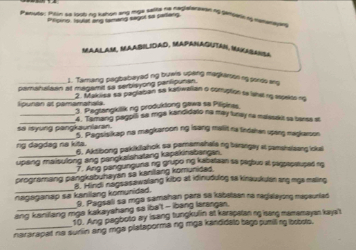 Penuto: Pylin so loob ing kahon ang mga salte ne nagalarawed ng gensae n mamarapny 
Pilloiro, Isulat ang tamang sagot so carlang. 
MAALAM, MAABILIDAD, MAPANAGUTAN, MAKASANSA 
1. Tamang pagbabayed ng buwis upang magkaroon ng pordo ln 
pamahalaan at magamt sa serbisyong panlipunan. 
_2. Makiisa se peglaban se katiwalian o comuptión ae lahsl ry expeito na 
lipunan at pamamahala. 
3. Paglangklik ng produktong gawa sa Pilipines. 
_ 
_3. Panlang pagpili sa mga kandidato na may turay na malasskit sa bansa at 
sa isyung pangkaunlaran. 5. Pagsisikap na magkaroon ng isang mallit na tindahan upang magkaroon. 
ng dagdag na kita. 6. Aksibong pakikilahok sa paramahala ng barangay at pamshalsang loka 
upang maisulong ang pangkalahatang kapakinabangan. 
7. Ang pangunguna ng grupo ng kabataan sa pagbuo at pagpapstuped ig 
programang pangkabuhayan sa kanilang komunidad. 
8. Hindi nagsasawalang kibo at idinudulog sa kinauukulan ang mya maling 
nagaganap sa kanillang komunidad. 
9. Pagsali sa mga samahan para sa kabalaan na nagialayong mapauntad 
ang kanilang mga kakayahang sa iba't - ibang larangan, 
10. Ang pagboto ay isang tungkulin at karapatan ng isang mamamayan kaya't 
nararapat na surlin ang mga plataporma ng mga kandidato bago pumilling loobote.