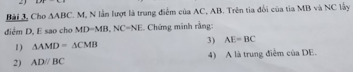 DT - 
Bài 3. Cho △ ABC C M, N lần lượt là trung diểm của AC, AB. Trên tia đối của tia MB và NC lấy 
diểm D, E sao cho MD=MB, NC=NE. Chứng minh rằng: 
1) △ AMD=△ CMB
3) AE=BC
2) ADparallel BC 4) A là trung điểm của DE.