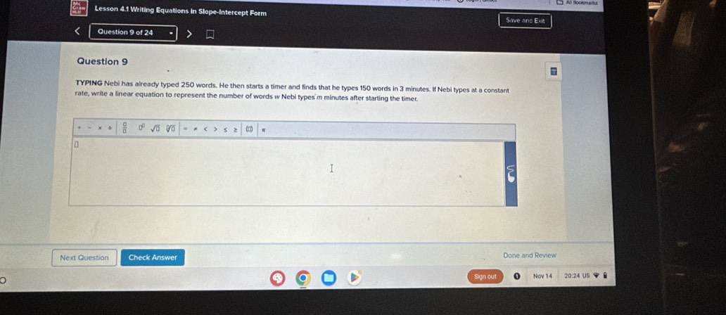 Lesson 4.1 Writing Equations in Slope-Intercept Form 
Save 
Question 9 of 24 
Question 9 
TYPING Nebi has already typed 250 words. He then starts a timer and finds that he types 150 words in 3 minutes. If Nebi types at a constant 
rate, write a linear equation to represent the number of words w Nebi types' m minutes after starting the timer. 
V 
Next Question Check Answer Done and Review 
Sign out Nov 14 20:24 US