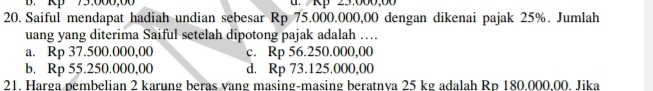 B. Rp 75.000,00 . Rp 25.000,00
20. Saiful mendapat hadiah undian sebesar Rp 75.000.000,00 dengan dikenai pajak 25%. Jumlah
uang yang diterima Saiful setelah dipotong pajak adalah …
a. Rp 37.500.000,00 c. Rp 56.250.000,00
b. Rp 55.250.000,00 d. Rp 73.125.000,00
21. Harga pembelian 2 karung beras vang masing-masing beratnya 25 kg adalah Rp 180.000,00. Jika