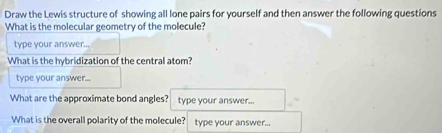 Draw the Lewis structure of showing all lone pairs for yourself and then answer the following questions 
What is the molecular geometry of the molecule? 
type your answer... 
What is the hybridization of the central atom? 
type your answer... 
What are the approximate bond angles? type your answer... 
What is the overall polarity of the molecule? type your answer...