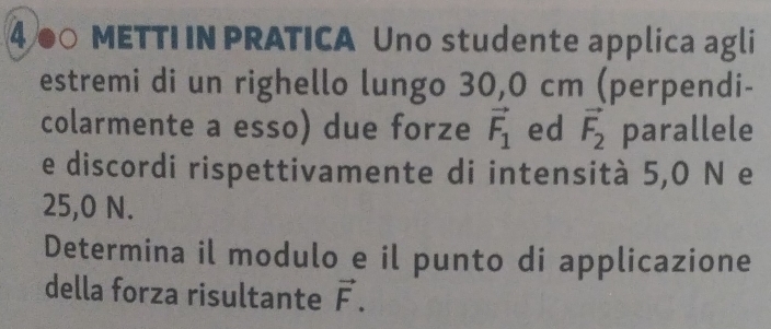 4● METTI IN PRATICA Uno studente applica agli 
estremi di un righello lungo 30,0 cm (perpendi- 
colarmente a esso) due forze vector F_1 ed vector F_2 parallele 
e discordi rispettivamente di intensità 5,0 N e
25,0 N. 
Determina il modulo e il punto di applicazione 
della forza risultante vector F.