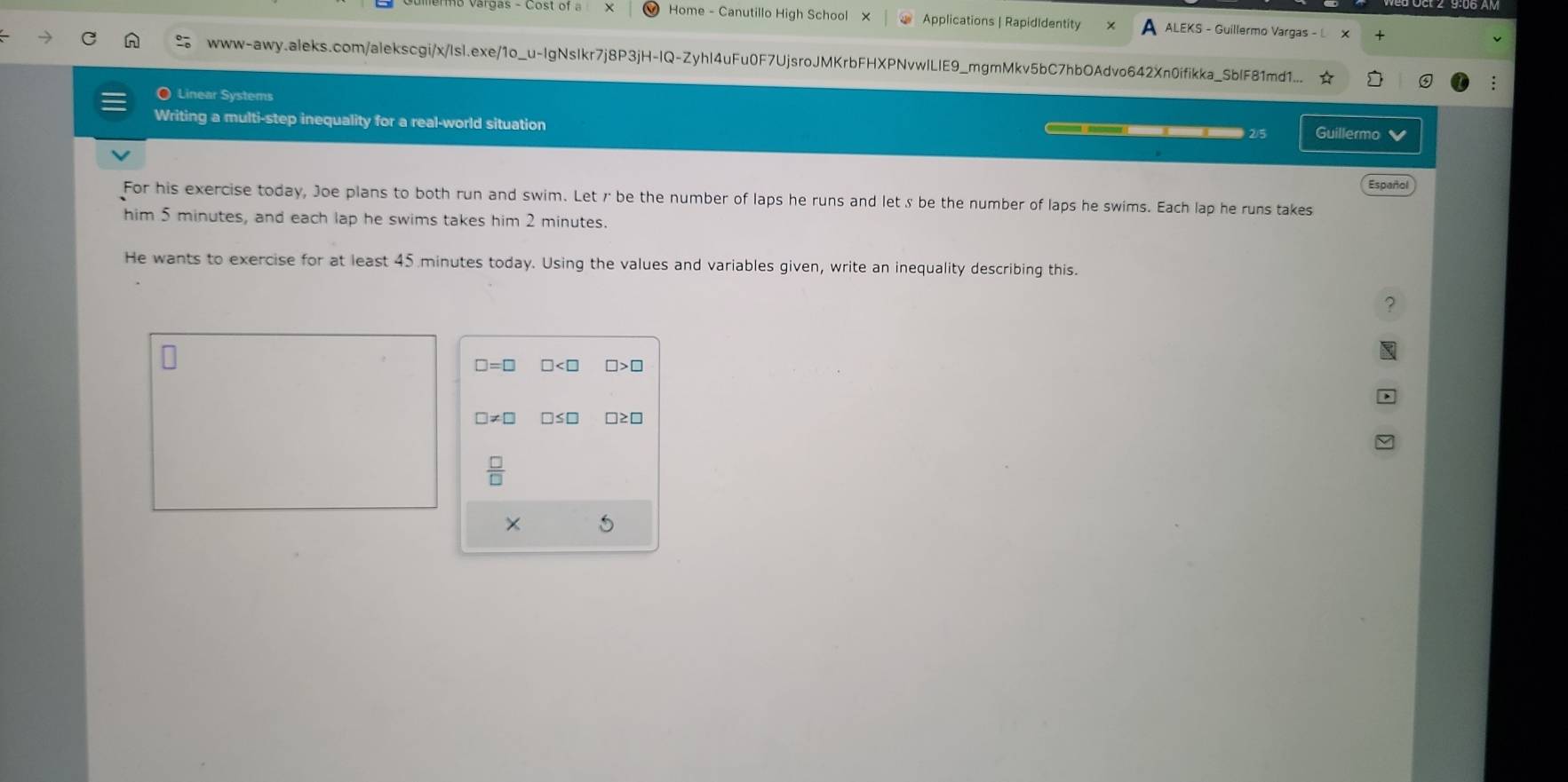 Home - Canutillo High School × Applications | RapidIdentity ALEKS - Guillermo Vargas - L 
www-awy.aleks.com/alekscgi/x/Isl.exe/1o_u-IgNsIkr7j8P3jH-IQ-ZyhI4uFu0F7UjsroJMKrbFHXPNvwlLIE9_mgmMkv5bC7hbOAdvo642Xn0ifikka_SbIF81md1... 
〇 Linear Systems Guillermo 
Writing a multi-step inequality for a real-world situation 
② 5 
Español 
For his exercise today, Joe plans to both run and swim. Let r be the number of laps he runs and letζ be the number of laps he swims. Each lap he runs takes 
him 5 minutes, and each lap he swims takes him 2 minutes. 
He wants to exercise for at least 45 minutes today. Using the values and variables given, write an inequality describing this.
□ =□ □ □ >
□ != □
 □ /□  
×