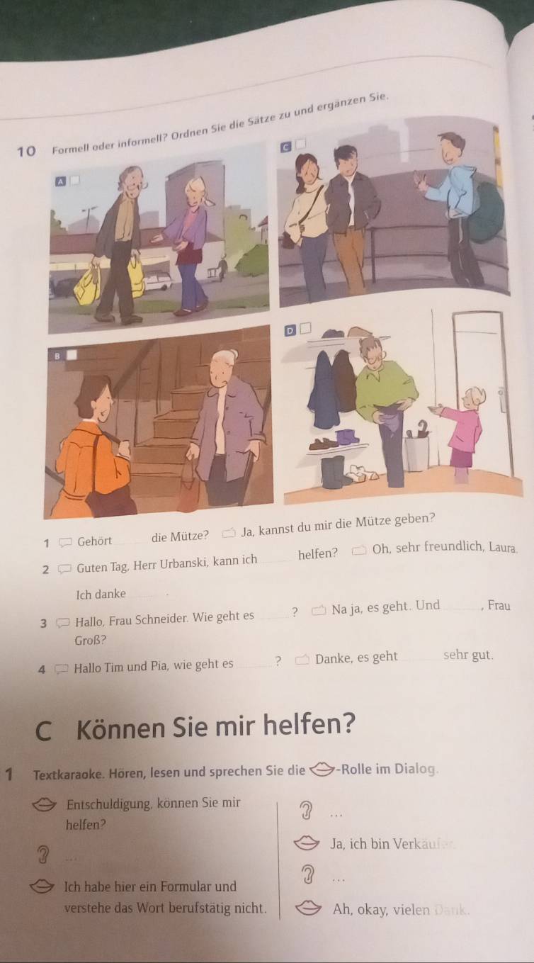 Formell oder informell? Ordnen Sie die Sätnd ergänzen Sie
1 Gehört die Mütze? Ja, kannst du mir die Mütze geben?
2 Guten Tag, Herr Urbanski, kann ich _helfen? Oh, sehr freundlich, Laura
Ich danke
3 Hallo, Frau Schneider. Wie geht es _? Na ja, es geht. Und_ , Frau
Groß?
4 Hallo Tim und Pia, wie geht es_ ? Danke, es geht_ sehr gut.
C Können Sie mir helfen?
1 Textkaraoke. Hören, lesen und sprechen Sie die -Rolle im Dialog.
Entschuldigung, können Sie mir
helfen?
Ja, ich bin Verkäufer
Ich habe hier ein Formular und
verstehe das Wort berufstätig nicht. Ah, okay, vielen Dank.