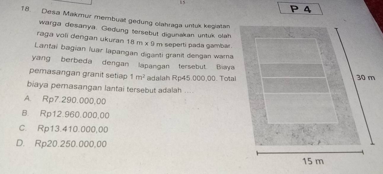 4
18. Desa Makmur membuat gedung olahraga untuk kegiatan
warga desanya. Gedung tersebut digunakan untuk olah
raga voli dengan ukuran 18m* 9m seperti pada gambar.
Lantai bagian luar lapangan diganti granit dengan warna
yang berbeda dengan lapangan tersebut. Biaya
pemasangan granit setiap 1m^2 adalah Rp45.000,00. Total
biaya pemasangan lantai tersebut adalah ....
A. Rp7.290.000,00
B. Rp12.960.000,00
C. Rp13.410.000,00
D. Rp20.250.000,00