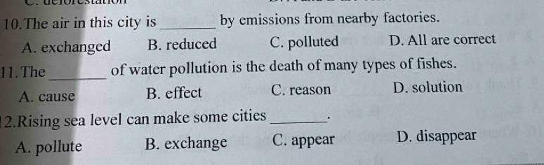 dcrórestatión
10.The air in this city is _by emissions from nearby factories.
A. exchanged B. reduced C. polluted D. All are correct
11.The _of water pollution is the death of many types of fishes.
A. cause B. effect C. reason D. solution
2.Rising sea level can make some cities _.
A. pollute B. exchange C. appear D. disappear