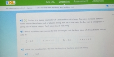 Da My DL Learning Assessment Analytics
By Sdeas Math FL R.E.S.3. - Sigstrs 1 ) Silue one-stey brear equations: word problems 172
7 Jordan is a junior counselor at Cactusville Craft Camp. One day, Jordan's campers
make lanyard keychains out of plastic string. For each keychain, Jordan cuts a long pieck of
string into 6 equal pieces. Each piece is 2.5 feet long.
Which equation can you use to find the length s of the long piece of string before Jordan
cus it?
 x/6 =2.5 s-6>2.5 6x=2.5 s+6=2.1
1). Solve this equation for s to find the length of the long piece of string
41) Seet