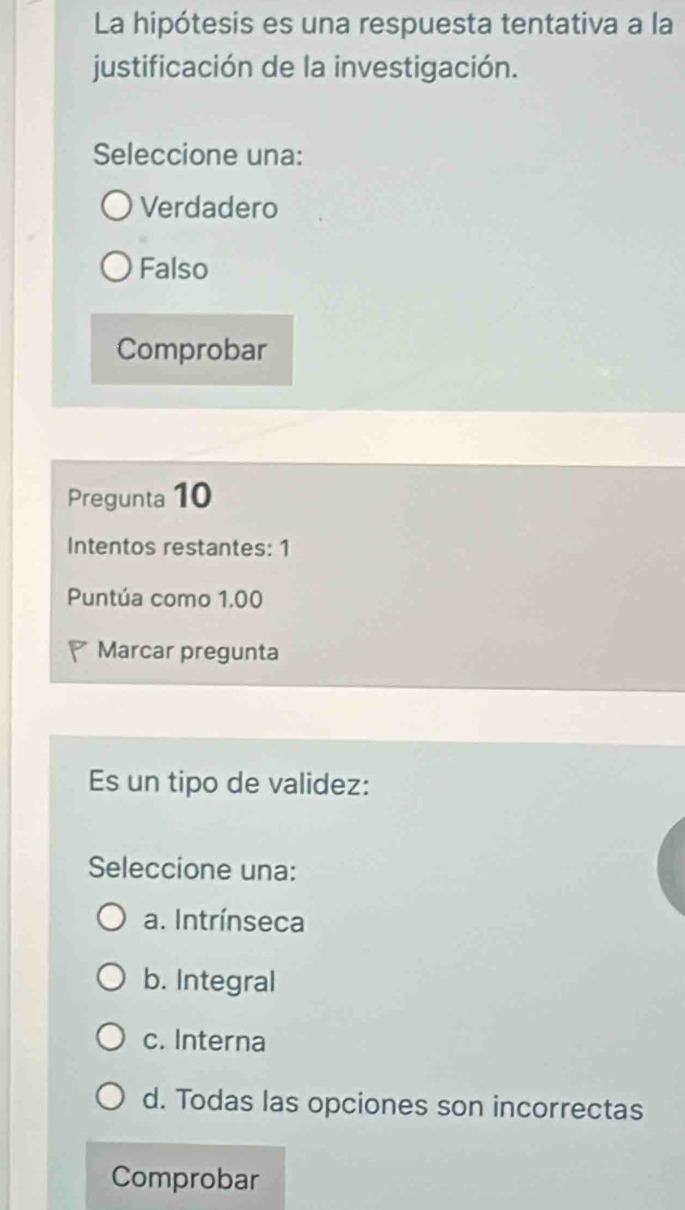 La hipótesis es una respuesta tentativa a la
justificación de la investigación.
Seleccione una:
Verdadero
Falso
Comprobar
Pregunta 10
Intentos restantes: 1
Puntúa como 1.00
Marcar pregunta
Es un tipo de validez:
Seleccione una:
a. Intrínseca
b. Integral
c. Interna
d. Todas las opciones son incorrectas
Comprobar