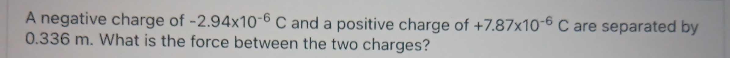 A negative charge of -2.94* 10^(-6)C and a positive charge of +7.87* 10^(-6)C are separated by
0.336 m. What is the force between the two charges?