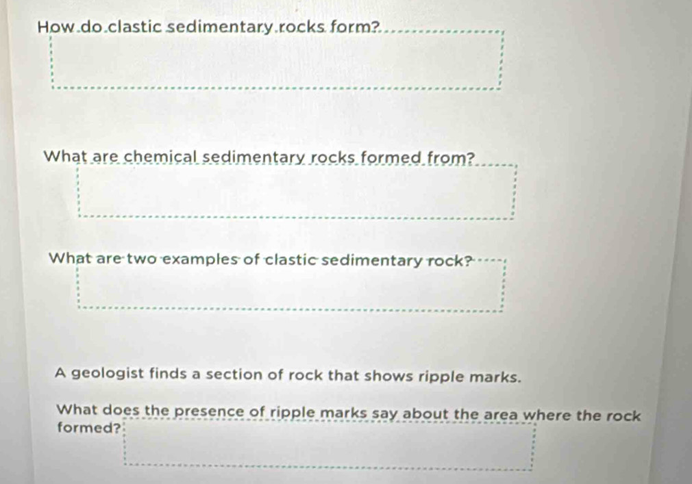 How do clastic sedimentary rocks form? 
What are chemical sedimentary rocks formed from? 
What are two examples of clastic sedimentary rock? 
A geologist finds a section of rock that shows ripple marks. 
What does the presence of ripple marks say about the area where the rock 
formed?