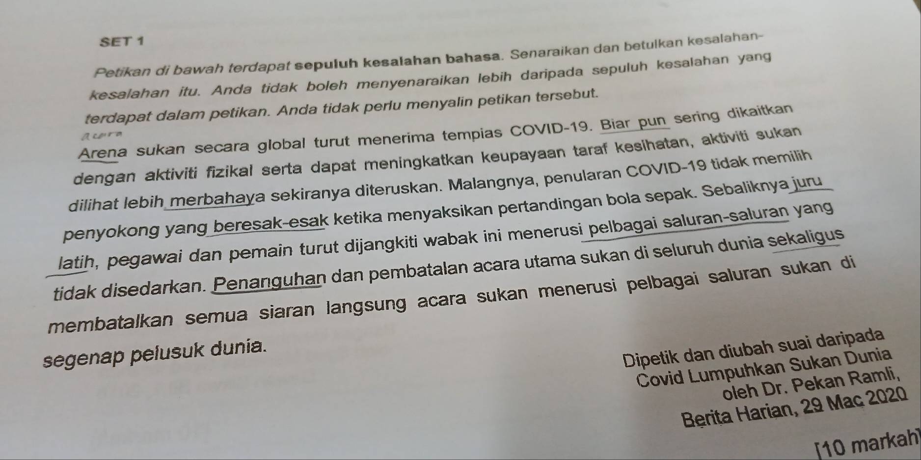 SET 1 
Petikan di bawah terdapat sepuluh kesalahan bahasa. Senaraikan dan betulkan kesalahan- 
kesalahan itu. Anda tidak boleh menyenaraikan lebih daripada sepuluh kesalahan yang 
terdapat dalam petikan. Anda tidak perlu menyalin petikan tersebut. 
Arena sukan secara global turut menerima tempias COVID-19. Biar pun sering dikaitkan 
Acorm 
dengan aktiviti fizikal serta dapat meningkatkan keupayaan taraf kesihatan, aktiviti sukan 
dilihat lebih merbahaya sekiranya diteruskan. Malangnya, penularan COVID-19 tidak memilih 
penyokong yang beresak-esak ketika menyaksikan pertandingan bola sepak. Sebaliknya juru 
latih, pegawai dan pemain turut dijangkiti wabak ini menerusi pelbagai saluran-saluran yang 
tidak disedarkan. Penanguhan dan pembatalan acara utama sukan di seluruh dunia sekaligus 
membatalkan semua siaran langsung acara sukan menerusi pelbagai saluran sukan di 
Dipetik dan diubah suai daripada 
segenap pelusuk dunia. 
Covid Lumpuhkan Sukan Dunia 
oleh Dr. Pekan Ramli, 
Berita Harian, 29 Mac 2020
10 markah