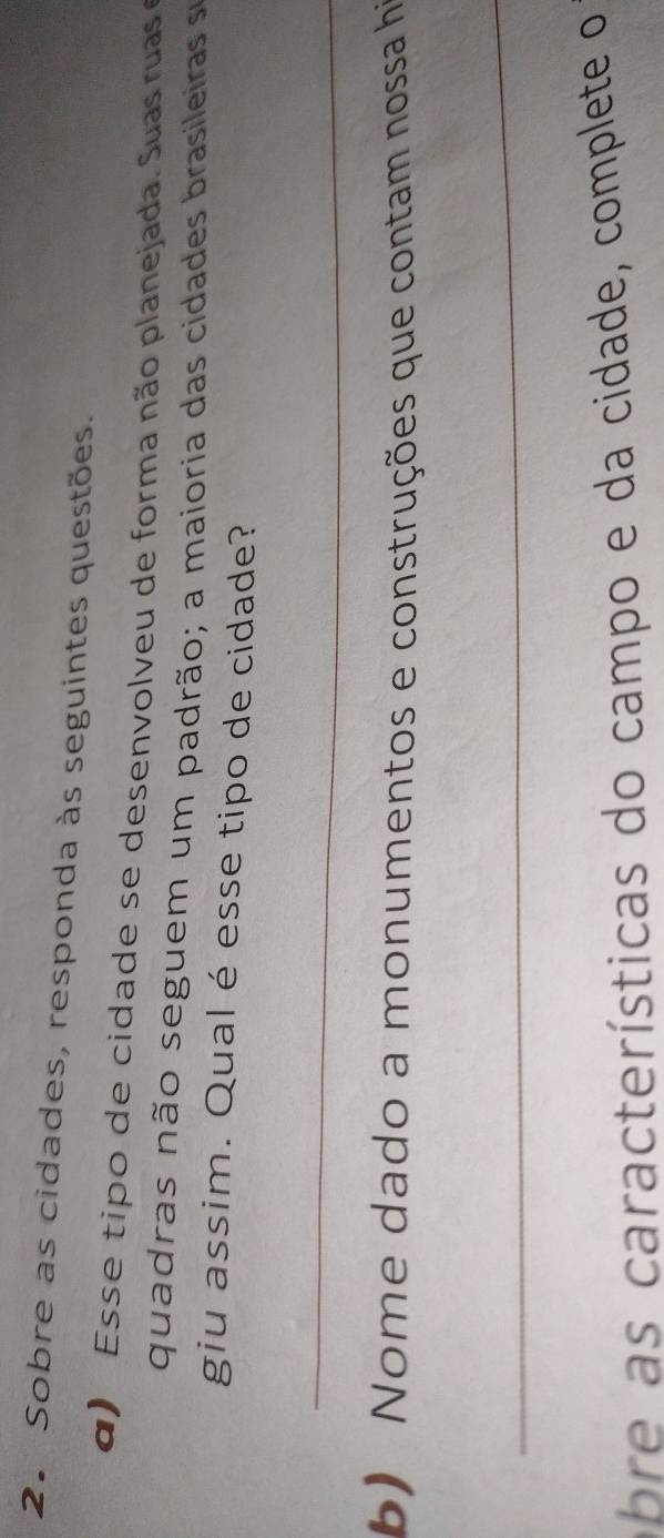 Sobre as cidades, responda às seguintes questões. 
d ) E ss e tipo de cidade se desenvolveu de forma não planejada. Suas uas 
quadras não seguem um padrão; a maioria das cidades brasileiras se 
giu assim. Qual é esse tipo de cidade? 
_ 
b) Nome dado a monumentos e construções que contam nossa hi 
_ 
abre as características do campo e da cidade, complete o