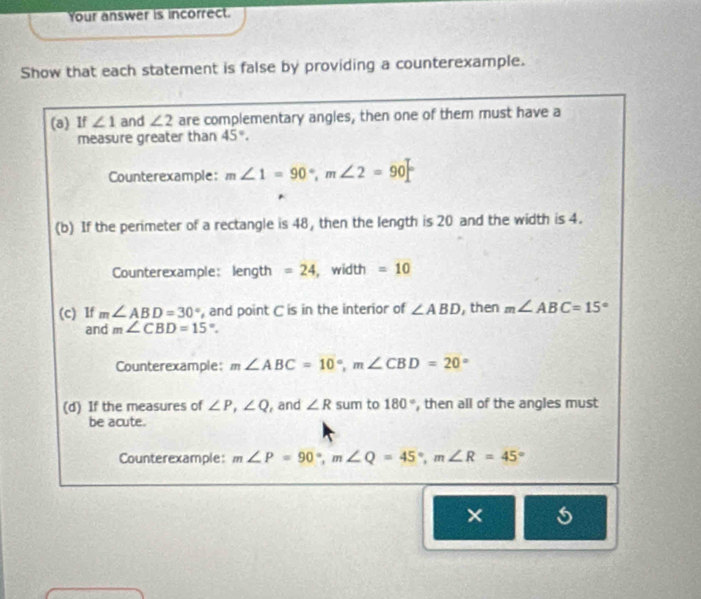 Your answer is incorrect. 
Show that each statement is false by providing a counterexample. 
(a) If ∠ 1 and ∠ 2 are complementary angles, then one of them must have a 
measure greater than 45°. 
Counterexample: m∠ 1=90°, m∠ 2=90°
(b) If the perimeter of a rectangle is 48, then the length is 20 and the width is 4. 
Counterexample: length =24 , width =10
(c) If m∠ ABD=30° , and point C is in the interior of ∠ ABD , then m∠ ABC=15°
and m∠ CBD=15°. 
Counterexample: m∠ ABC=10°, m∠ CBD=20°
(d) If the measures of ∠ P, ∠ Q and ∠ R sum to 180° , then all of the angles must 
be acute. 
Counterexample: m∠ P=90°, m∠ Q=45°, m∠ R=45°
×