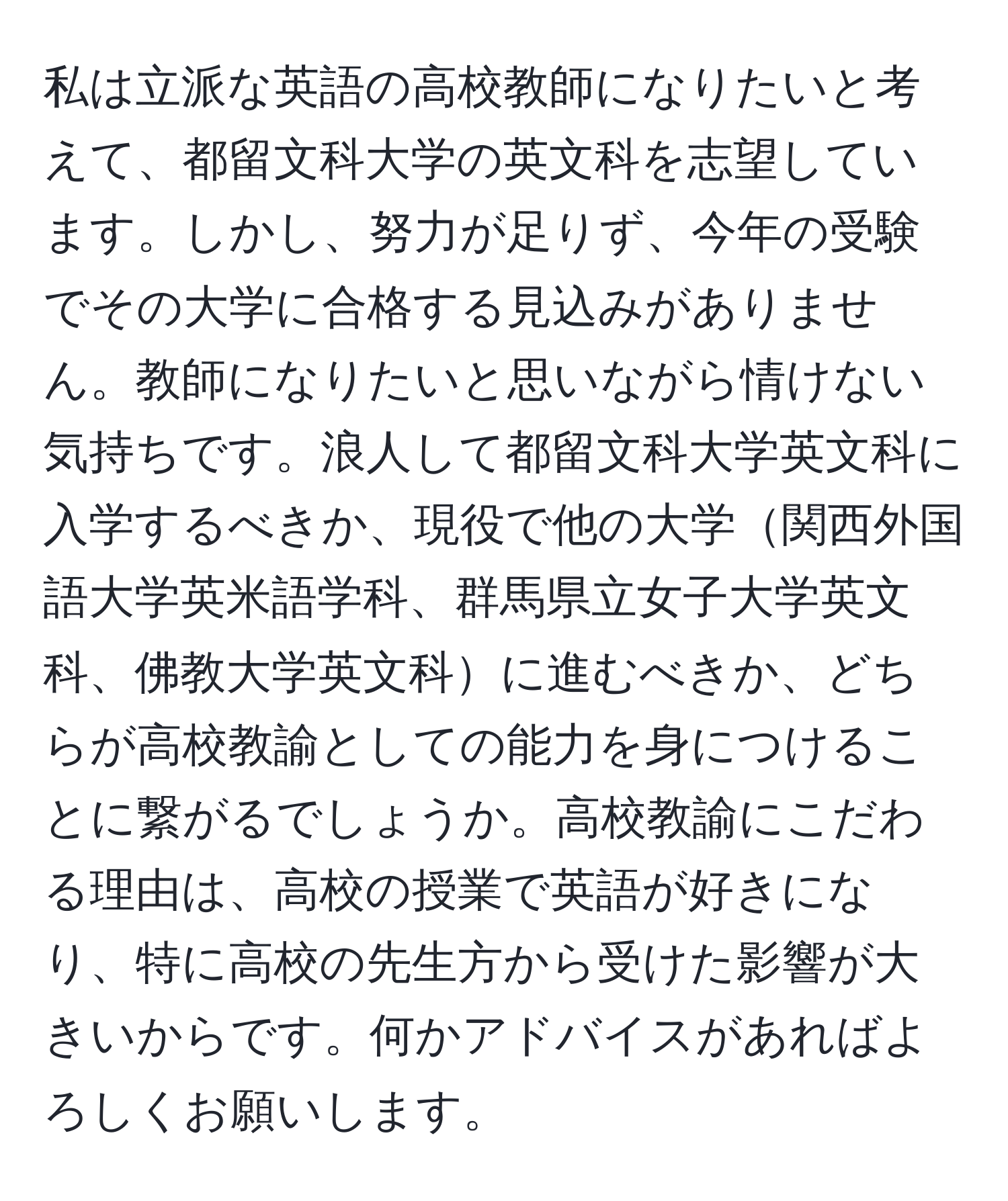 私は立派な英語の高校教師になりたいと考えて、都留文科大学の英文科を志望しています。しかし、努力が足りず、今年の受験でその大学に合格する見込みがありません。教師になりたいと思いながら情けない気持ちです。浪人して都留文科大学英文科に入学するべきか、現役で他の大学関西外国語大学英米語学科、群馬県立女子大学英文科、佛教大学英文科に進むべきか、どちらが高校教諭としての能力を身につけることに繋がるでしょうか。高校教諭にこだわる理由は、高校の授業で英語が好きになり、特に高校の先生方から受けた影響が大きいからです。何かアドバイスがあればよろしくお願いします。