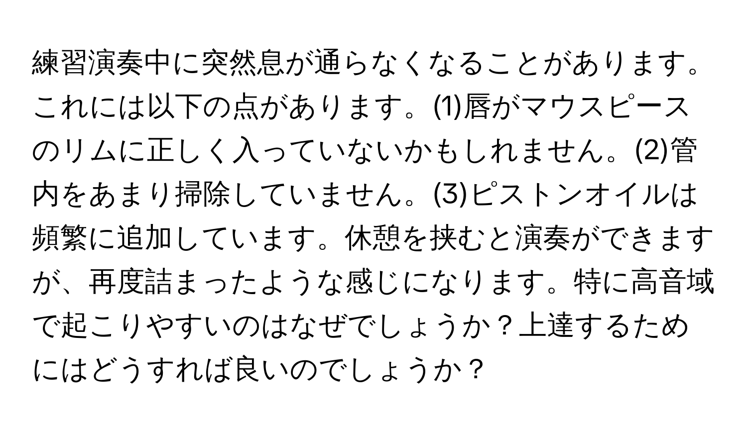 練習演奏中に突然息が通らなくなることがあります。これには以下の点があります。(1)唇がマウスピースのリムに正しく入っていないかもしれません。(2)管内をあまり掃除していません。(3)ピストンオイルは頻繁に追加しています。休憩を挟むと演奏ができますが、再度詰まったような感じになります。特に高音域で起こりやすいのはなぜでしょうか？上達するためにはどうすれば良いのでしょうか？