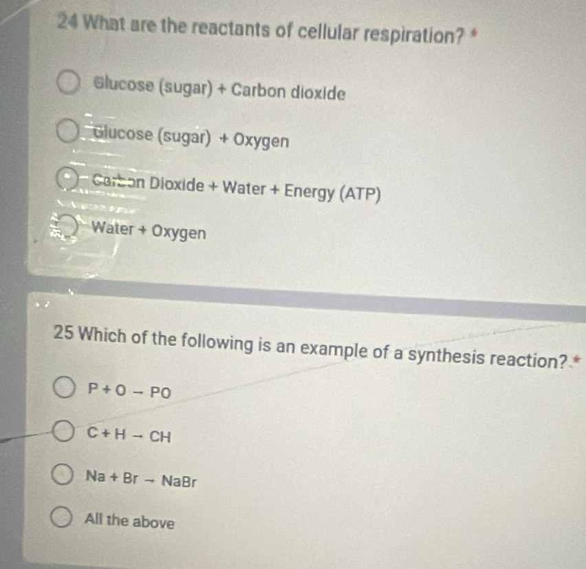 What are the reactants of cellular respiration? *
Glucose (sugar) + Carbon dioxide
Glucose (sugar) + Oxygen
Carson Dioxide + Water + Energy (ATP)
Water + Oxygen
25 Which of the following is an example of a synthesis reaction? *
P+O-PO
C+Hto CH
Na+Brto NaBr
All the above