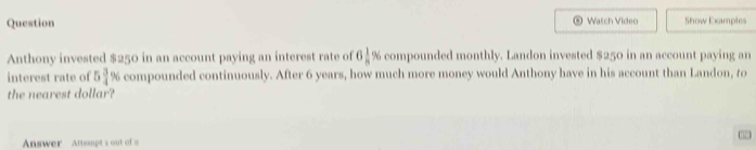 Question Watch Video Show Examples 
Anthony invested $250 in an account paying an interest rate of 6 1/8  % compounded monthly. Landon invested $250 in an account paying an 
interest rate of 5 3/4 9 compounded continuously. After 6 years, how much more money would Anthony have in his account than Landon, to 
the nearest dollar? 
Answer Attempt a out of a