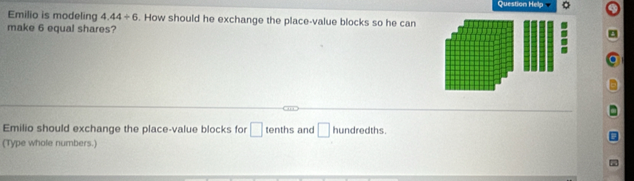 Question Help 
Emilio is modeling 4.44/ 6. How should he exchange the place-value blocks so he can 
make 6 equal shares? 
Emilio should exchange the place-value blocks for □ tenths and □ hundredths. 
(Type whole numbers.)