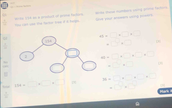 HCF 
Q1 - Prime factors
 6/12  Write 154 as a product of prime factors. Write these numbers using prime factors. 
Q1 
You can use the factor tree if it helps. Give your answers using powers.
45=□ * □ * □
=□ * □
beginarrayr Q2 _ · 2endarray [3]
40=□ * □ * □ * □
No 
calc
=□ * □ [3] 
Total 154=□ * □ * □ [3] 36=□ * □ * □ * □
=□ * □ [3]
 0/22 
Mark i