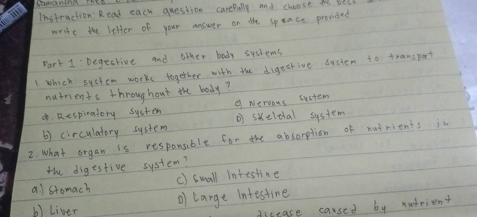 samantnd theD 
Instruction: Read each question carefully and choose the best
write the letter of your answer on the space provided
Part 1 : Degective and other body systems
1. which system works together with the digestive system to transpart
nutrients throughout the body?
B. Respiratory system c) Nervous system
skeletal system
b) circulatory system
2. what organ is responsible for the absorption of nutrients in
the digestive system?
a. ) stomach () small Intestine
o) targe intestine
b) Liver
disease caused by nutrient