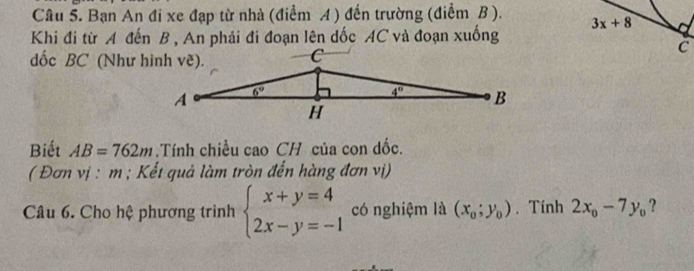 Bạn An đi xe đạp từ nhà (điểm A ) đến trường (điểm B ).
3x+8
Khi đi từ A đến B , An phải đi đoạn lên dốc AC và đoạn xuống
C
dốc BC (Như hình vẽ).
Biết AB=762m.Tính chiều cao CH của con dốc.
( Đơn vị : m ; Kết quả làm tròn đến hàng đơn vị)
Câu 6. Cho hệ phương trình beginarrayl x+y=4 2x-y=-1endarray. có nghiệm là (x_0;y_0). Tính 2x_0-7y_0 ?