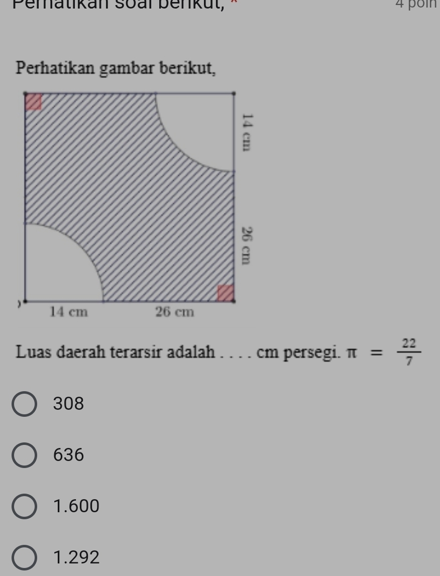 Penatikan soal benku t 4 poln
Perhatikan gambar berikut,
;
14 cm 26 cm
Luas daerah terarsir adalah . . . . cm persegi. π = 22/7 
308
636
1.600
1.292