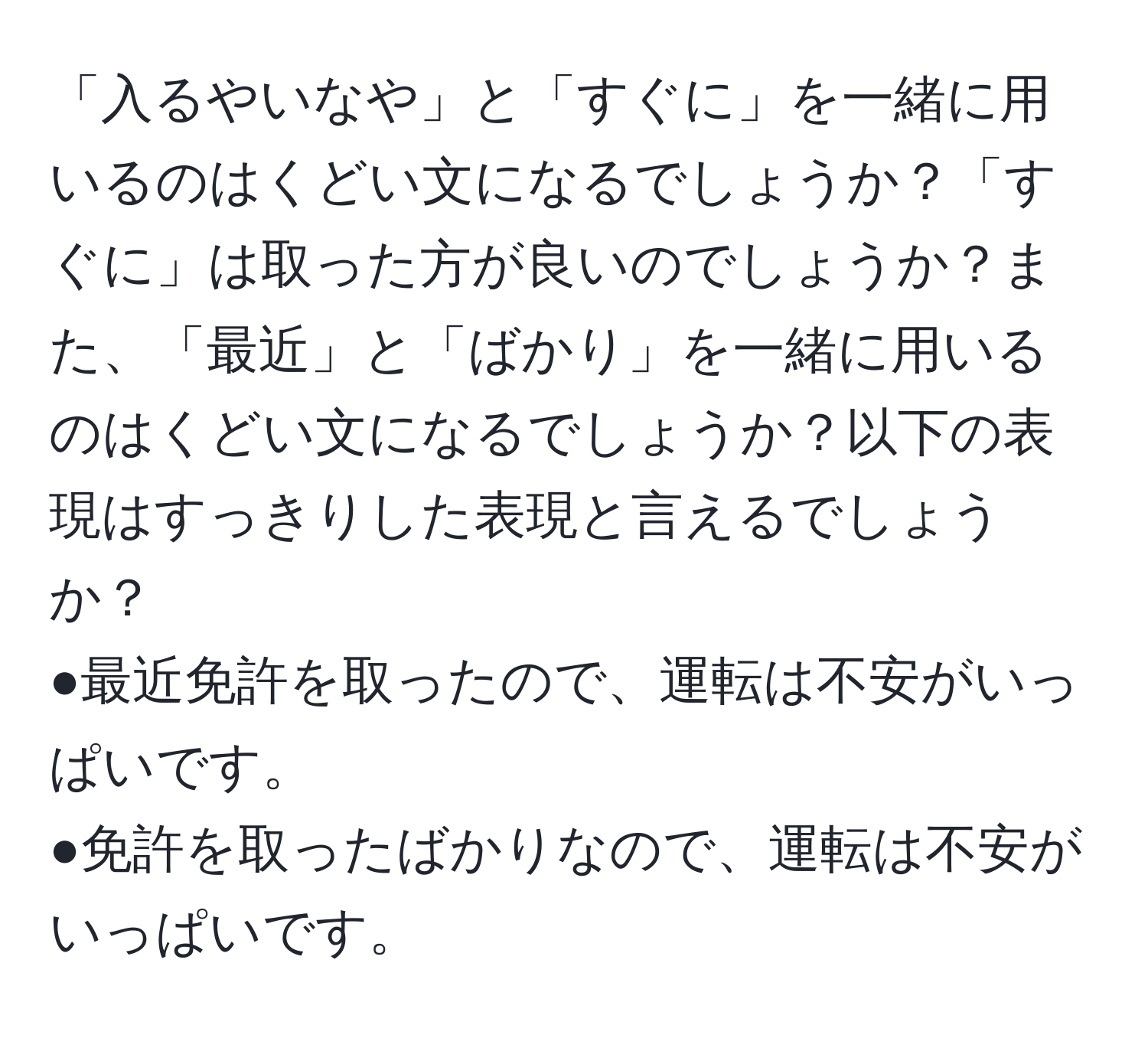 「入るやいなや」と「すぐに」を一緒に用いるのはくどい文になるでしょうか？「すぐに」は取った方が良いのでしょうか？また、「最近」と「ばかり」を一緒に用いるのはくどい文になるでしょうか？以下の表現はすっきりした表現と言えるでしょうか？  
●最近免許を取ったので、運転は不安がいっぱいです。  
●免許を取ったばかりなので、運転は不安がいっぱいです。