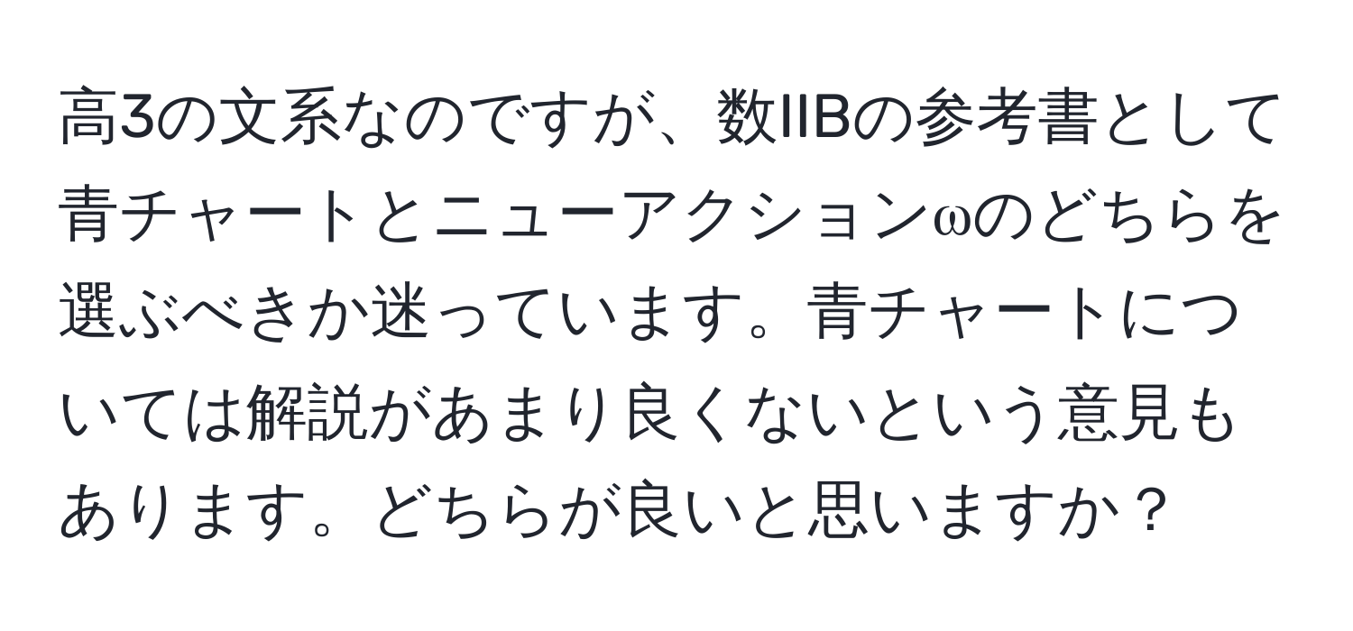 高3の文系なのですが、数IIBの参考書として青チャートとニューアクションωのどちらを選ぶべきか迷っています。青チャートについては解説があまり良くないという意見もあります。どちらが良いと思いますか？