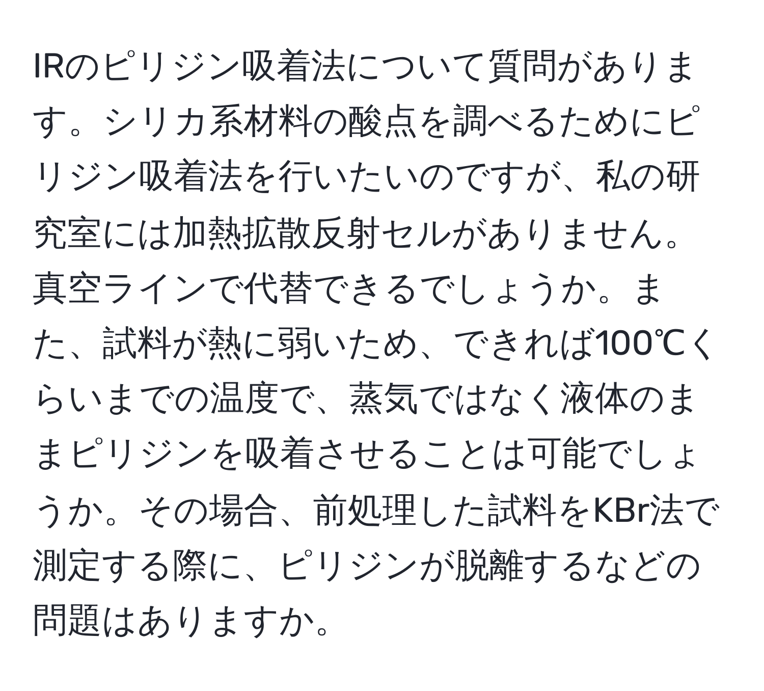 IRのピリジン吸着法について質問があります。シリカ系材料の酸点を調べるためにピリジン吸着法を行いたいのですが、私の研究室には加熱拡散反射セルがありません。真空ラインで代替できるでしょうか。また、試料が熱に弱いため、できれば100℃くらいまでの温度で、蒸気ではなく液体のままピリジンを吸着させることは可能でしょうか。その場合、前処理した試料をKBr法で測定する際に、ピリジンが脱離するなどの問題はありますか。