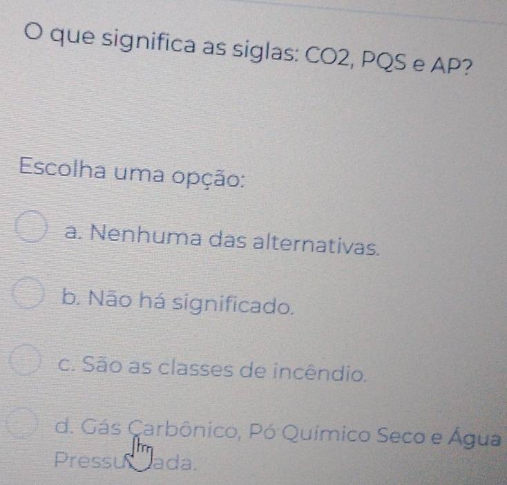 que significa as siglas: CO2, PQS e AP?
Escolha uma opção:
a. Nenhuma das alternativas.
b. Não há significado.
c. São as classes de incêndio.
d. Gás Carbônico, Pó Químico Seco e Água
Pressu ada.