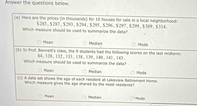 Answer the questions below.
(a) Here are the prices (in thousands) for 10 houses for sale in a local neighborhood:
$285 , $ 287 , $293 , $294 , $295 , $296 , $297 , $299 , $309 , $314.
Which measure should be used to summarize the data?
Mean Median Mode
(b) In Prof. Bennett's class, the 9 students had the following scores on the last midterm:
84, 128 , 132 , 133 , 138 , 139 , 140 , 141 , 143.
Which measure should be used to summarize the data?
Mean Median Mode
(c) A data set shows the age of each resident at Lakeview Retirement Home.
Which measure gives the age shared by the most residents?
Mean Median Mode