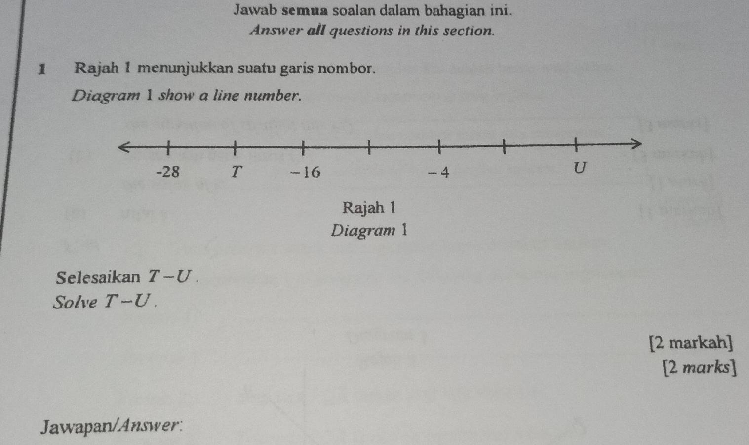 Jawab semua soalan dalam bahagian ini. 
Answer all questions in this section. 
1 Rajah 1 menunjukkan suatu garis nombor. 
Diagram 1 show a line number. 
Rajah 1 
Diagram 1 
Selesaikan T-U
Solve T-U. 
[2 markah] 
[2 marks] 
Jawapan/Answer: