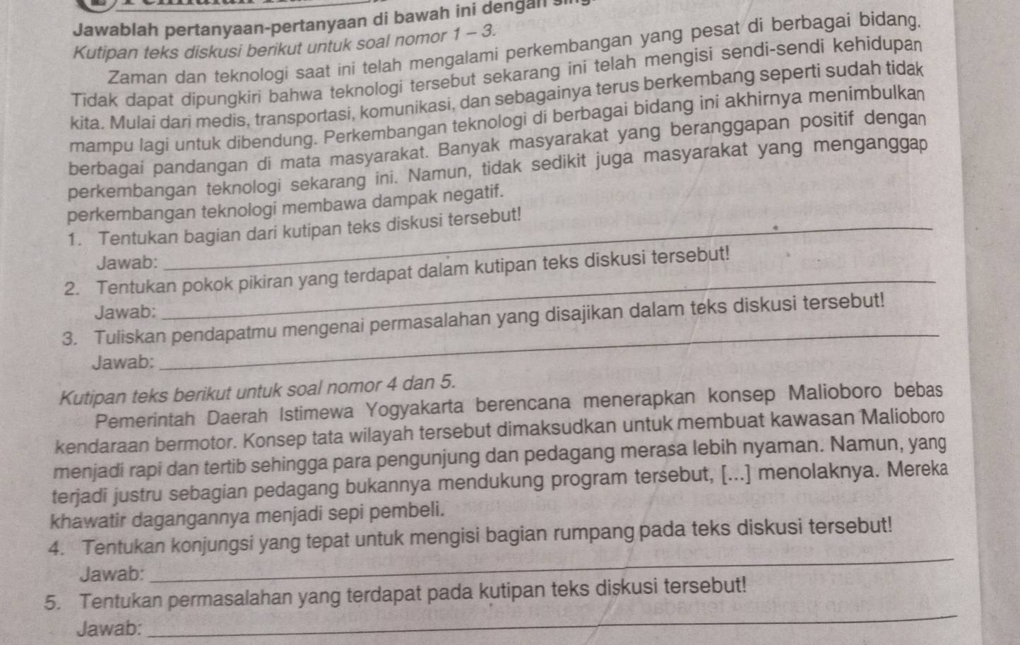 Jawablah pertanyaan-pertanyaan di bawah ini dengan ?'
Kutipan teks diskusi berikut untuk soal nomor 1 - 3.
Zaman dan teknologi saat ini telah mengalami perkembangan yang pesat di berbagai bidang.
Tidak dapat dipungkiri bahwa teknologi tersebut sekarang ini telah mengisi sendi-sendi kehidupan
kita. Mulai dari medis, transportasi, komunikasi, dan sebagainya terus berkembang seperti sudah tidak
mampu lagi untuk dibendung. Perkembangan teknologi di berbagai bidang ini akhirnya menimbulka
berbagai pandangan di mata masyarakat. Banyak masyarakat yang beranggapan positif dengan
perkembangan teknologi sekarang ini. Namun, tidak sedikit juga masyarakat yang menganggap
perkembangan teknologi membawa dampak negatif.
1. Tentukan bagian dari kutipan teks diskusi tersebut!
Jawab:
2. Tentukan pokok pikiran yang terdapat dalam kutipan teks diskusi tersebut!
Jawab:
_
3. Tuliskan pendapatmu mengenai permasalahan yang disajikan dalam teks diskusi tersebut!
Jawab:
Kutipan teks berikut untuk soal nomor 4 dan 5.
Pemerintah Daerah Istimewa Yogyakarta berencana menerapkan konsep Malioboro bebas
kendaraan bermotor. Konsep tata wilayah tersebut dimaksudkan untuk membuat kawasan Malioboro
menjadi rapi dan tertib sehingga para pengunjung dan pedagang merasa lebih nyaman. Namun, yang
terjadi justru sebagian pedagang bukannya mendukung program tersebut, [...] menolaknya. Mereka
khawatir dagangannya menjadi sepi pembeli.
4. Tentukan konjungsi yang tepat untuk mengisi bagian rumpang pada teks diskusi tersebut!
Jawab:
_
5. Tentukan permasalahan yang terdapat pada kutipan teks diskusi tersebut!
Jawab:
_