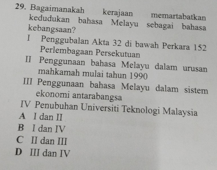 Bagaimanakah kerajaan memartabatkan
kedudukan bahasa Melayu sebagai bahasa
kebangsaan?
I Penggubalan Akta 32 di bawah Perkara 152
Perlembagaan Persekutuan
II Penggunaan bahasa Melayu dalam urusan
mahkamah mulai tahun 1990
III Penggunaan bahasa Melayu dalam sistem
ekonomi antarabangsa
IV Penubuhan Universiti Teknologi Malaysia
A I dan II
B I dan IV
C II dan III
D III dan IV