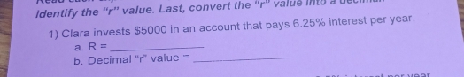 identify the “ r ” value. Last, convert the “ r ” value into a ue 
1) Clara invests $5000 in an account that pays 6.25% interest per year. 
a. R= _ 
b. Decimal “ r ” value =_