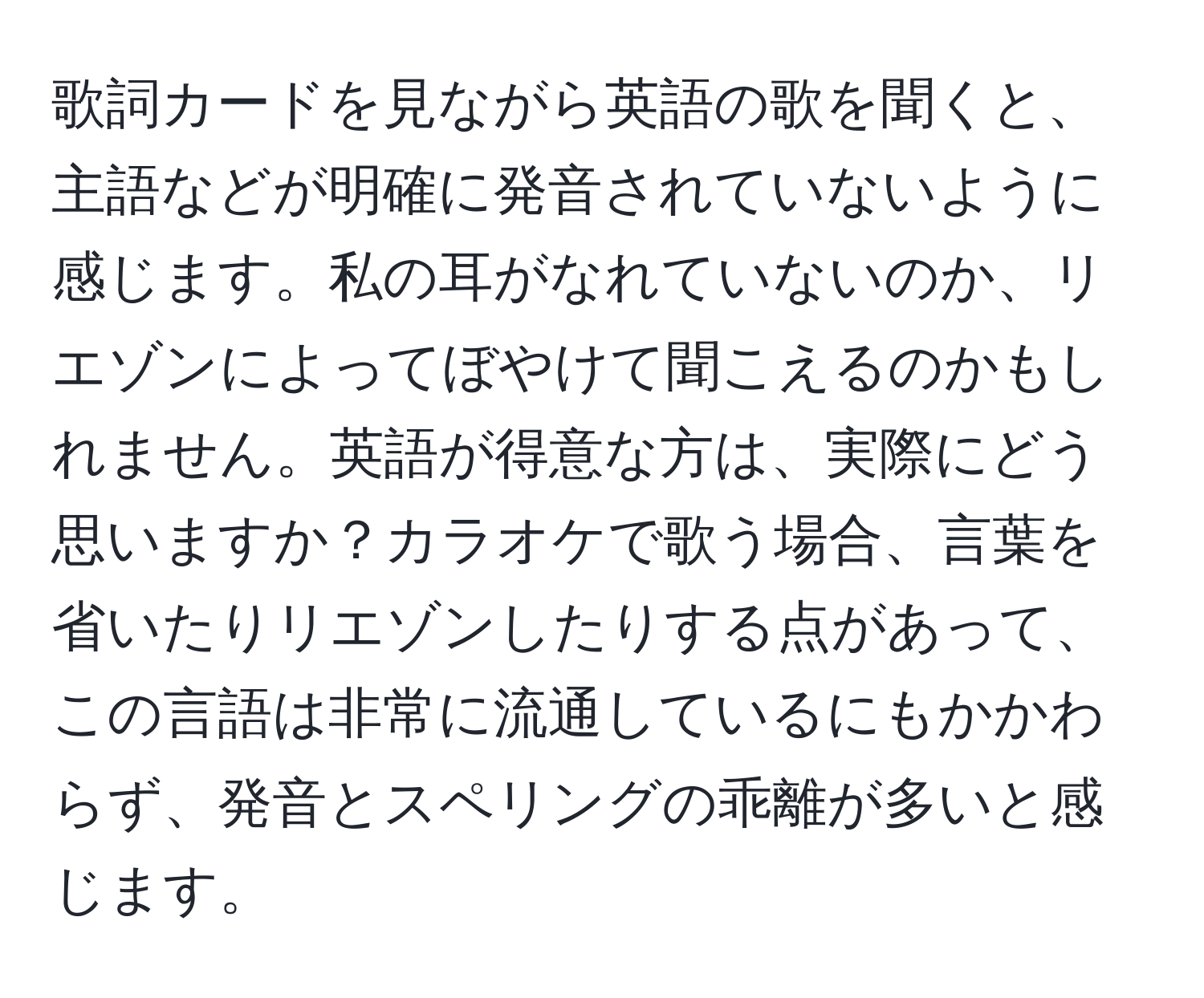 歌詞カードを見ながら英語の歌を聞くと、主語などが明確に発音されていないように感じます。私の耳がなれていないのか、リエゾンによってぼやけて聞こえるのかもしれません。英語が得意な方は、実際にどう思いますか？カラオケで歌う場合、言葉を省いたりリエゾンしたりする点があって、この言語は非常に流通しているにもかかわらず、発音とスペリングの乖離が多いと感じます。