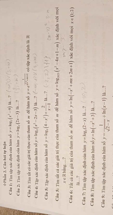 Phần 2. Câu hồi tự luận 
Câu 1: Tìm tập xác định của hàm số y=log _2(x^2-9) là... ? 
Câu 2: Tìm tập xác định của hàm y=log _2(2x-3) là..? 
Câu 3: Tìm tất cả các giá trị thực của tham số m để hàm số y=e^(frac 1)sqrt(x^2+mx+1) có tập xác định là R 
Câu 4: Tập xác định của hàm số y=log _5(x^2-2x-3) là.? 
Câu 5: Tập xác định của hàm số y=log _5(4-x^2)+ 2/x-1 la...? 
Câu 5: Tìm tất cả các giá trị thực của tham số m để hàm số y=log _2023(x^2-4x+1-m) xác định với mọi
x∈ R bằng…? 
Câu 6: Tất cả các giá trị của tham số m đề hàm số y=ln (-x^2+mx+2m+1) xác định với mọi x∈ (1;2)
là.? 
Câu 7: Tìm tập xác định của hàm y=log _3(2-x)la. …? 
Câu 8: Tìm tập xác định của hàm số y=ln (-x^2+3) là..? 
Câu 9: Tìm tập xắc định của hàm số y= 1/sqrt(2-x) +ln (x-1)la... ?