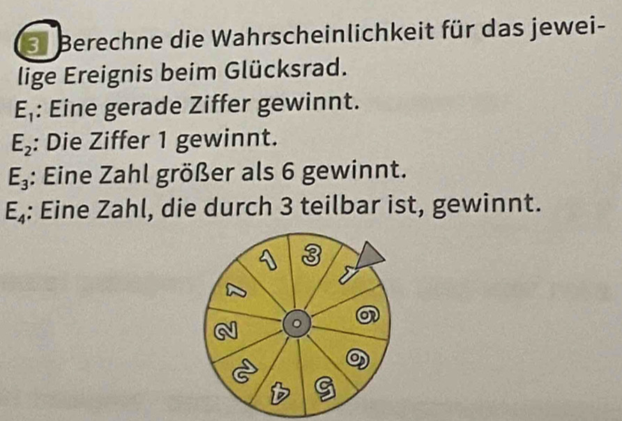 Berechne die Wahrscheinlichkeit für das jewei- 
lige Ereignis beim Glücksrad.
E_1 : Eine gerade Ziffer gewinnt.
E_2 : Die Ziffer 1 gewinnt.
E_3 : Eine Zahl größer als 6 gewinnt.
E_4 : Eine Zahl, die durch 3 teilbar ist, gewinnt.