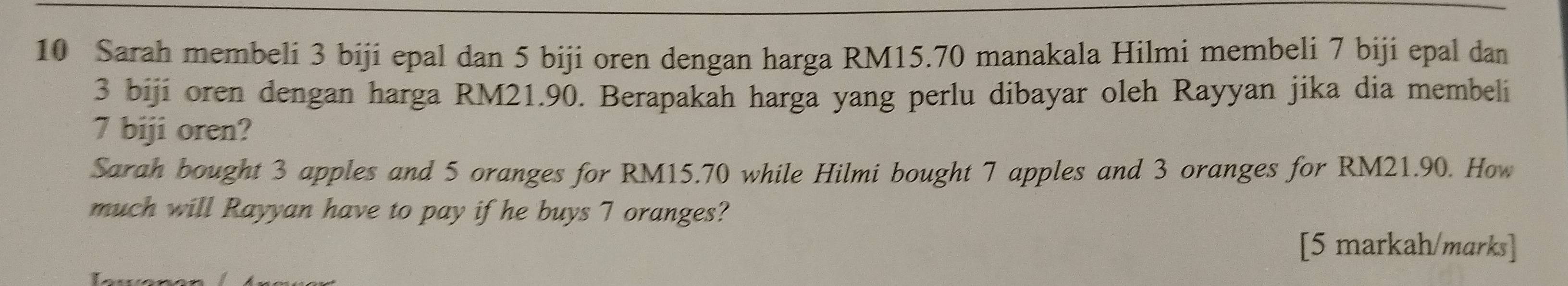 Sarah membeli 3 biji epal dan 5 biji oren dengan harga RM15.70 manakala Hilmi membeli 7 biji epal dan
3 biji oren dengan harga RM21.90. Berapakah harga yang perlu dibayar oleh Rayyan jika dia membeli
7 biji oren? 
Sarah bought 3 apples and 5 oranges for RM15.70 while Hilmi bought 7 apples and 3 oranges for RM21.90. How 
much will Rayyan have to pay if he buys 7 oranges? 
[5 markah/marks]