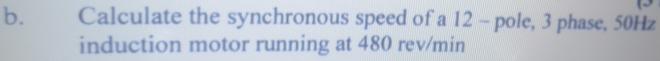 Calculate the synchronous speed of a 12 - pole, 3 phase, 50Hz
induction motor running at 480 rev/min